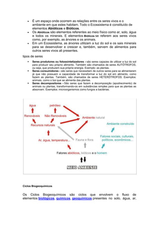  É um espaço onde ocorrem as relações entre os seres vivos e o
ambiente em que estes habitam. Todo o Ecossistema é constituído de
elementos Abióticos e Bióticos.
 Os Abióticos são elementos referentes ao meio físico como ar, solo, água
e todos os minerais. E elementos Bióticos se referem aos seres vivos
como, por exemplo, as árvores e os animais.
 Em um Ecossistema, as árvores utilizam a luz do sol e os sais minerais
para se desenvolver e crescer e, também, servem de alimentos para
outros seres vivos ali presentes.
tipos de seres
 Seres produtores ou fotossintetizadores - são seres capazes de utilizar a luz do sol
para produzir seu próprio alimento. Também são chamados de seres AUTÓTROFOS,
ou seja, que produzem sua própria energia. Exemplo: as plantas.
 Seres consumidores - são seres que necessitam de outros seres para se alimentarem
já que não possuem a capacidade de transformar a luz do sol em alimento, como
fazem as plantas. Também, são chamados de seres HETERÓTROFOS. Exemplos:
animais, como o boi que se alimenta das plantas.
 Seres decompositores - São seres que fazem a decomposição (apodrecimento) de
animais ou plantas, transformando-os em substâncias simples para que as plantas as
absorvam. Exemplos: microorganismos como fungos e bactérias.
Ciclos Biogeoquímicos
Os Ciclos Biogeoquímicos são ciclos que envolvem o fluxo de
elementos biológicos, químicos, geoquímicos presentes no solo, água, ar,
 