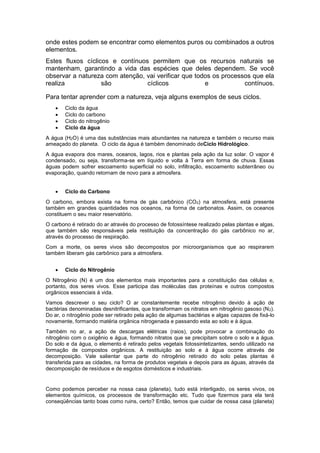 onde estes podem se encontrar como elementos puros ou combinados a outros
elementos.
Estes fluxos cíclicos e contínuos permitem que os recursos naturais se
mantenham, garantindo a vida das espécies que deles dependem. Se você
observar a natureza com atenção, vai verificar que todos os processos que ela
realiza são cíclicos e contínuos.
Para tentar aprender com a natureza, veja alguns exemplos de seus ciclos.
 Ciclo da água
 Ciclo do carbono
 Ciclo do nitrogênio
 Ciclo da água
A água (H2O) é uma das substâncias mais abundantes na natureza e também o recurso mais
ameaçado do planeta. O ciclo da água é também denominado deCiclo Hidrológico.
A água evapora dos mares, oceanos, lagos, rios e plantas pela ação da luz solar. O vapor é
condensado, ou seja, transforma-se em líquido e volta à Terra em forma de chuva. Essas
águas podem sofrer escoamento superficial no solo, infiltração, escoamento subterrâneo ou
evaporação, quando retornam de novo para a atmosfera.
 Ciclo do Carbono
O carbono, embora exista na forma de gás carbônico (CO2) na atmosfera, está presente
também em grandes quantidades nos oceanos, na forma de carbonatos. Assim, os oceanos
constituem o seu maior reservatório.
O carbono é retirado do ar através do processo de fotossíntese realizado pelas plantas e algas,
que também são responsáveis pela restituição da concentração do gás carbônico no ar,
através do processo de respiração.
Com a morte, os seres vivos são decompostos por microorganismos que ao respirarem
também liberam gás carbônico para a atmosfera.
 Ciclo do Nitrogênio
O Nitrogênio (N) é um dos elementos mais importantes para a constituição das células e,
portanto, dos seres vivos. Esse participa das moléculas das proteínas e outros compostos
orgânicos essenciais à vida.
Vamos descrever o seu ciclo? O ar constantemente recebe nitrogênio devido à ação de
bactérias denominadas desnitrificantes, que transformam os nitratos em nitrogênio gasoso (N2).
Do ar, o nitrogênio pode ser retirado pela ação de algumas bactérias e algas capazes de fixá-lo
novamente, formando matéria orgânica nitrogenada e passando esta ao solo e à água.
Também no ar, a ação de descargas elétricas (raios), pode provocar a combinação do
nitrogênio com o oxigênio e água, formando nitratos que se precipitam sobre o solo e a água.
Do solo e da água, o elemento é retirado pelos vegetais fotossintetizantes, sendo utilizado na
formação de compostos orgânicos. A restituição ao solo e à água ocorre através de
decomposição. Vale salientar que parte do nitrogênio retirado do solo pelas plantas é
transferida para as cidades, na forma de produtos vegetais e depois para as águas, através da
decomposição de resíduos e de esgotos domésticos e industriais.
Como podemos perceber na nossa casa (planeta), tudo está interligado, os seres vivos, os
elementos químicos, os processos de transformação etc. Tudo que fizermos para ela terá
conseqüências tanto boas como ruins, certo? Então, temos que cuidar de nossa casa (planeta)
 