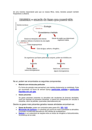 de uma maneira responsável para que os nossos filhos, netos, bisnetos possam também
freqüentá-la e utilizá-la.
No ar, podem ser encontrados os seguintes componentes:
 Material com minúsculas partículas
É a forma de poluição mais perceptível, pois interfere diretamente na visibilidade. Pode
ser encontrado na forma de aerosol (spray), partículas sólidas ou partículas
líquidas em um gás.
 Gases poluentes
Os gases poluentes presentes na atmosfera são resultantes de diversas atividades,
como por exemplo os processos industriais, a queima de combustíveis em veículos e
indústrias, refino de petróleo, queimadas (desmatamento) etc.
Dentre os gases mais poluentes gerados nessas atividades encontram-se:
 Gases de Enxofre: podem ser compostos pelos gases SO2, SO3, H2S.
 Monóxido de Carbono: é o poluente que ocorre em maior quantidade na atmosfera.
A emissão mundial está estimada em 200 milhões de toneladas/ano.
 Ozônio: é um subproduto de reações entre os óxidos de nitrogênio e hidrocarbonetos,
na presença de luz solar.
 