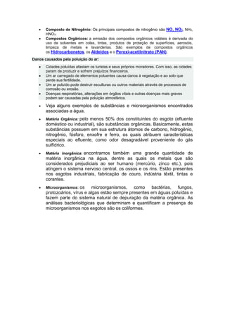  Composto de Nitrogênio: Os principais compostos de nitrogênio são NO, NO2, NH3,
HNO3.
 Compostos Orgânicos: a emissão dos compostos orgânicos voláteis é derivada do
uso de solventes em colas, tintas, produtos de proteção de superfícies, aerosóis,
limpeza de metais e lavanderias. São exemplos de compostos orgânicos
os Hidrocarbonetos, os Aldeídos e o Peroxi-acetilnitrato (PAN).
Danos causados pela poluição do ar:
 Cidades poluídas afastam os turistas e seus próprios moradores. Com isso, as cidades
param de produzir e sofrem prejuízos financeiros.
 Um ar carregado de elementos poluentes causa danos à vegetação e ao solo que
perde sua fertilidade.
 Um ar poluído pode destruir esculturas ou outros materiais através de processos de
corrosão ou erosão.
 Doenças respiratórias, alterações em órgãos vitais e outras doenças mais graves
podem ser causadas pela poluição atmosférica.
 Veja alguns exemplos de substâncias e microorganismos encontrados
associadas a água.
 Matéria Orgânica: pelo menos 50% dos constituintes do esgoto (efluente
doméstico ou industrial), são substâncias orgânicas. Basicamente, estas
substâncias possuem em sua estrutura átomos de carbono, hidrogênio,
nitrogênio, fósforo, enxofre e ferro, os quais atribuem características
especiais ao efluente, como odor desagradável proveniente do gás
sulfídrico.
 Matéria Inorgânica: encontramos também uma grande quantidade de
matéria inorgânica na água, dentre as quais os metais que são
considerados prejudiciais ao ser humano (mercúrio, zinco etc.), pois
atingem o sistema nervoso central, os ossos e os rins. Estão presentes
nos esgotos industriais, fabricação de couro, indústria têxtil, tintas e
corantes.
 Microorganismos: os microorganismos, como bactérias, fungos,
protozoários, vírus e algas estão sempre presentes em águas poluídas e
fazem parte do sistema natural de depuração da matéria orgânica. As
análises bacteriológicas que determinam e quantificam a presença de
microorganismos nos esgotos são os coliformes.
 