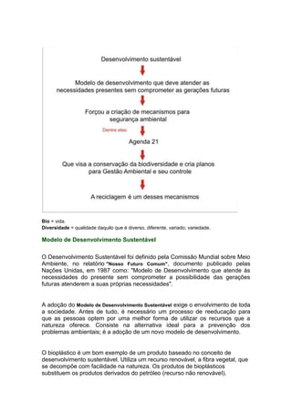 Bio = vida.
Diversidade = qualidade daquilo que é diverso, diferente, variado; variedade.
Modelo de Desenvolvimento Sustentável
O Desenvolvimento Sustentável foi definido pela Comissão Mundial sobre Meio
Ambiente, no relatório "Nosso Futuro Comum", documento publicado pelas
Nações Unidas, em 1987 como: "Modelo de Desenvolvimento que atende às
necessidades do presente sem comprometer a possibilidade das gerações
futuras atenderem a suas próprias necessidades".
A adoção do Modelo de Desenvolvimento Sustentável exige o envolvimento de toda
a sociedade. Antes de tudo, é necessário um processo de reeducação para
que as pessoas optem por uma melhor forma de utilizar os recursos que a
natureza oferece. Consiste na alternativa ideal para a prevenção dos
problemas ambientais; é a adoção de um novo modelo de desenvolvimento.
O bioplástico é um bom exemplo de um produto baseado no conceito de
desenvolvimento sustentável. Utiliza um recurso renovável, a fibra vegetal, que
se decompõe com facilidade na natureza. Os produtos de bioplásticos
substituem os produtos derivados do petróleo (recurso não renovável).
 