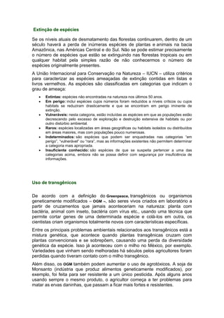 Extinção de espécies
Se os níveis atuais de desmatamento das florestas continuarem, dentro de um
século haverá a perda de inúmeras espécies de plantas e animais na bacia
Amazônica, nas Américas Central e do Sul. Não se pode estimar precisamente
o número de espécies que estão se extinguindo nas florestas tropicais ou em
qualquer habitat pela simples razão de não conhecermos o número de
espécies originalmente presentes.
A União Internacional para Conservação na Natureza – IUCN – utiliza critérios
para caracterizar as espécies ameaçadas de extinção contidas em listas e
livros vermelhos. As espécies são classificadas em categorias que indicam o
grau de ameaça:
 Extintas: espécies não encontradas na natureza nos últimos 50 anos.
 Em perigo: inclui espécies cujos números foram reduzidos a níveis críticos ou cujos
habitats se reduziram drasticamente e que se encontram em perigo iminente de
extinção.
 Vulneráveis: nesta categoria, estão incluídas as espécies em que as populações estão
decrescendo pelo excesso de exploração e destruição extensiva de habitats ou por
outro distúrbio ambiental.
 Raros: espécies localizadas em áreas geográficas ou habitats isolados ou distribuídos
em áreas maiores, mas com populações pouco numerosas.
 Indeterminados: são espécies que podem ser enquadradas nas categorias “em
perigo”, “vulnerável” ou “rara”, mas as informações existentes não permitem determinar
a categoria mais apropriada.
 Insuficiente conhecido: são espécies de que se suspeita pertencer a uma das
categorias acima, embora não se possa definir com segurança por insuficiência de
informações.
Uso de transgênicos
De acordo com a definição do Greenpeace, transgênicos ou organismos
geneticamente modificados – OGM –, são seres vivos criados em laboratório a
partir de cruzamentos que jamais aconteceriam na natureza: planta com
bactéria, animal com inseto, bactéria com vírus etc., usando uma técnica que
permite cortar genes de uma determinada espécie e colá-los em outra, os
cientistas criam organismos totalmente novos com características específicas.
Entre os principais problemas ambientais relacionados aos transgênicos está a
mistura genética, que acontece quando plantas transgênicas cruzam com
plantas convencionais e se sobrepõem, causando uma perda da diversidade
genética da espécie. Isso já aconteceu com o milho no México, por exemplo.
Variedades que vinham sendo melhoradas há séculos pelos agricultores foram
perdidas quando tiveram contato com o milho transgênico.
Além disso, os OGM também podem aumentar o uso de agrotóxicos. A soja da
Monsanto (indústria que produz alimentos geneticamente modificados), por
exemplo, foi feita para ser resistente a um único pesticida. Após alguns anos
usando sempre o mesmo produto, o agricultor começa a ter problemas para
matar as ervas daninhas, que passam a ficar mais fortes e resistentes.
 
