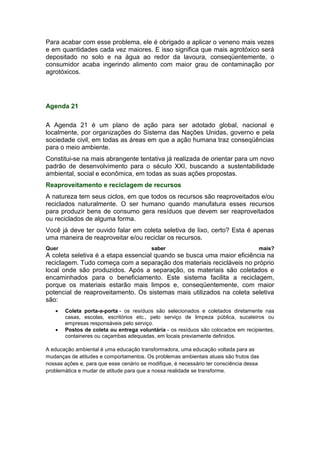 Para acabar com esse problema, ele é obrigado a aplicar o veneno mais vezes
e em quantidades cada vez maiores. E isso significa que mais agrotóxico será
depositado no solo e na água ao redor da lavoura, conseqüentemente, o
consumidor acaba ingerindo alimento com maior grau de contaminação por
agrotóxicos.
Agenda 21
A Agenda 21 é um plano de ação para ser adotado global, nacional e
localmente, por organizações do Sistema das Nações Unidas, governo e pela
sociedade civil, em todas as áreas em que a ação humana traz conseqüências
para o meio ambiente.
Constitui-se na mais abrangente tentativa já realizada de orientar para um novo
padrão de desenvolvimento para o século XXI, buscando a sustentabilidade
ambiental, social e econômica, em todas as suas ações propostas.
Reaproveitamento e reciclagem de recursos
A natureza tem seus ciclos, em que todos os recursos são reaproveitados e/ou
reciclados naturalmente. O ser humano quando manufatura esses recursos
para produzir bens de consumo gera resíduos que devem ser reaproveitados
ou reciclados de alguma forma.
Você já deve ter ouvido falar em coleta seletiva de lixo, certo? Esta é apenas
uma maneira de reaproveitar e/ou reciclar os recursos.
Quer saber mais?
A coleta seletiva é a etapa essencial quando se busca uma maior eficiência na
reciclagem. Tudo começa com a separação dos materiais recicláveis no próprio
local onde são produzidos. Após a separação, os materiais são coletados e
encaminhados para o beneficiamento. Este sistema facilita a reciclagem,
porque os materiais estarão mais limpos e, conseqüentemente, com maior
potencial de reaproveitamento. Os sistemas mais utilizados na coleta seletiva
são:
 Coleta porta-a-porta - os resíduos são selecionados e coletados diretamente nas
casas, escolas, escritórios etc., pelo serviço de limpeza pública, sucateiros ou
empresas responsáveis pelo serviço.
 Postos de coleta ou entrega voluntária - os resíduos são colocados em recipientes,
containeres ou caçambas adequadas, em locais previamente definidos.
A educação ambiental é uma educação transformadora, uma educação voltada para as
mudanças de atitudes e comportamentos. Os problemas ambientais atuais são frutos das
nossas ações e, para que esse cenário se modifique, é necessário ter consciência dessa
problemática e mudar de atitude para que a nossa realidade se transforme.
 