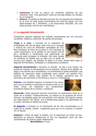  Industrial. El vino se satura con anhídrido carbónico de uso
industrial. Este “vino gasificado” suele ser de baja calidad. Su símbolo
es un triangulo.
 Natural. El carbónico disuelto proviene de una segunda fermentación
en el vino. En este grupo encontramos los vinos de aguja, con una
sobre-presión de 1 atmósfera, y los espumosos naturales, con una
sobre-presión mínima de 4 atmósferas.
2. La segunda fermentación
Conocemos algunos aspectos del método champanoise por los anuncios
navideños. Pasamos a describir las partes del proceso.
Tiraje y a cava • Consiste en la operación de
embotellado del vino de base. Este vino es un coupage
o mezcla de vinos de diferentes variedades de uva.
Para conseguir la toma de (cuando el vino tranquilo se
vuelve espumoso), se le añaden al vino azúcar (20-24
g/l.), levaduras y clarificantes que aglutinarán las
levaduras para conseguir la limpidez. Con esta mezcla
se introduce en botella que se tapa con un tapón de
corona (una chapa). Las botellas se bajan a la cava, donde tiene lugar la
segunda fermentación, tumbadas y a temperatura constante.
Segunda fermentación • Durante un período de dos o tres meses, las
levaduras realizan la fermentación de los azúcares. Dentro de la botella, se
llega a una presión de 6 atmósferas y se incrementa el grado alcohólico. Las
botellas de espumoso están preparadas para resistir una presión muy
superior. Para valorar esta presión de la botella, pensemos que un
neumático de automóvil lo hinchamos a unas 2 o 3 atmósferas.
Crianza • Las botellas reposan un tiempo en las cavas
para que el carbónico producido se disuelva bien en la
masa cínica. Se adquieren los componentes
aromáticos típicos de la crianza y levaduras.
Removido • Esta operación permite concentrar los sedimentos (lías) en el
cuello de la botella. Tradicionalmente, se realiza en los pupitres de forma
manual. Las botellas pasan de una posición a la vertical, con ligeros cuartos
de vuelta diarios. Por último, con la botella boca abajo y los sedimentos en
el cuello, tenemos la botella en punta.
El degüello • Consiste en la eliminación de las lías concentradas en el
cuello de la botella. Suelen congelarse para que no se vuelvan a mezclar
con el líquido.
Endulzar • Antes de tapar la botella, con el espumoso ya limpio de lías,
decidimos su dulzura. Añadiremos el licor de expedición (vino con lata
concentración de azúcar) según elaboremos:
- Brut Nature: 0-3 g/l.
 