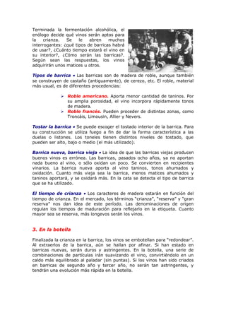 Terminada la fermentación alcohólica, el
enólogo decide qué vinos serán aptos para
la crianza. Se le abren muchos
interrogantes: ¿qué tipos de barricas habrá
de usar?, ¿Cuánto tiempo estará el vino en
su interior?, ¿Cómo serán las barricas?.
Según sean las respuestas, los vinos
adquirirán unos matices u otros.
Tipos de barrica • Las barricas son de madera de roble, aunque también
se construyen de castaño (antiguamente), de cerezo, etc. El roble, material
más usual, es de diferentes procedencias:
 Roble americano. Aporta menor cantidad de taninos. Por
su amplia porosidad, el vino incorpora rápidamente tonos
de madera.
 Roble francés. Pueden proceder de distintas zonas, como
Troncáis, Limousin, Allier y Nevers.
Tostar la barrica • Se puede escoger el tostado interior de la barrica. Para
su construcción se utiliza fuego a fin de dar la forma característica a las
duelas o listones. Los toneles tienen distintos niveles de tostado, que
pueden ser alto, bajo o medio (el más utilizado).
Barrica nueva, barrica vieja • La idea de que las barricas viejas producen
buenos vinos es errónea. Las barricas, pasados ocho años, ya no aportan
nada bueno al vino, o sólo oxidan un poco. Se convierten en recipientes
vinarios. La barrica nueva aporta al vino taninos, tonos ahumados y
oxidación. Cuanto más vieja sea la barrica, menos matices ahumados y
taninos aportará, y se oxidará más. En la cata se detecta el tipo de barrica
que se ha utilizado.
El tiempo de crianza • Los caracteres de madera estarán en función del
tiempo de crianza. En el mercado, los términos “crianza”, “reserva” y “gran
reserva” nos dan idea de este período. Las denominaciones de origen
regulan los tiempos de maduración para reflejarlo en la etiqueta. Cuanto
mayor sea se reserva, más longevos serán los vinos.
3. En la botella
Finalizada la crianza en la barrica, los vinos se embotellan para “redondear”.
Al extraerlos de la barrica, aún se hallan por afinar. Si han estado en
barricas nuevas, serán duros y astringentes. En la botella, una serie de
combinaciones de partículas irán suavizando el vino, convirtiéndolo en un
caldo más equilibrado al paladar (sin puntas). Si los vinos han sido criados
en barricas de segundo año y tercer año, no serán tan astringentes, y
tendrán una evolución más rápida en la botella.
 