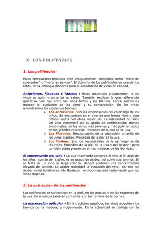 X.X. LOS POLIFENOLESLOS POLIFENOLES
1. Los polifenoles
Estos compuestos fenólicos eran antiguamente conocidos como “materias
colorantes” o “materias tánicas”. El dominio de los polifenoles es uno de los
retos de la enología moderna para la elaboración de vinos de calidad.
Antocianos, Flavonas y Taninos • Estas sustancias proporcionan a los
vinos su color y parte de su sabor. También explican la gran diferencia
gustativa que hay entre los vinos tintos y los blancos. Estas sustancias
marcan la evolución de los vinos y su conservación. En los vinos
encontramos los siguientes fenoles:
 Los antocianos. Son los responsables del color rojo de los
tintos. Se encuentran en el vino de una forma libre o bien
polimerizados con otras moléculas. La intensidad de color
del vino dependerá de su grado de combinación: menos
combinados, en los vinos más jóvenes y más polimerizados
en los grandes reservas. Proceden de la piel de la uva.
 Las Flavonas. Responsables de la coloración amarilla de
los vinos blancos. Proceden de la piel de la uva.
 Los Taninos. Son los responsables de la astringencia de
los vinos. Proceden de la piel de la uva y del raspón; pero
también están presentes en las maderas de las barricas.
El conservante del vino • Lo que realmente conserva el vino a lo largo de
los años, aparte del azufre, es su grado de acidez, así como sus taninos. Si
se trata de un vino de larga crianza, deberá contener una concentración
elevada de taninos. La acidez retardará la evolución del vino; por eso los
ácidos vinos bordeleses –de Burdeos- evolucionan más lentamente que los
vinos riojanos.
2. La extracción de los polifenoles
Los polifenoles se concentran en la piel, en las pepitas y en los raspones de
la uva. En enología también contamos con los taninos de la barrica.
La maceración pelicular • En la tradición española, los vinos adquirían los
taninos de la madera, principalmente. En la actualidad se trabaja con la
 