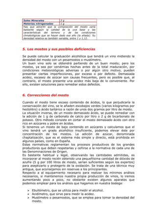 Sales Minerales 2 g
Materias nitrogenadas 1 g
Hay que advertir que la composición del mosto varía
bastante según la calidad de la uva base y las
características del terreno y de las condiciones
climatológicas que se hayan dado ese año (la añada). Su
densidad relativa es también variable, entre 1 y 1,12.
5. Los mostos y sus posibles deficiencias
Se puede calcular la graduación alcohólica que tendrá un vino midiendo la
densidad del mosto con un pesamostos o mustímetro.
Un buen vino solo se obtendrá partiendo de un buen mosto; pero los
mostos, ya sea por vendimias hechas antes de la total maduración, por
condiciones meteorológicas adversas o por algún otro motivo, pueden
presentar ciertas imperfecciones, por exceso o por defecto. Demasiada
acidez, escasez de azúcar son causas frecuentes, pero es posible que, al
contrario, el mosto presente una acidez más baja de lo conveniente. Por
ello, existen soluciones para remediar estos defectos.
6. Correcciones del mosto
Cuando el mosto tiene escaso contenido de ácidos, lo que perjudicaría la
conservación del vino, se le añaden escobajos verdes (varios kilogramos por
hectolitro) o ácido tartárico a razón de unos dos gramos por litro de mosto.
La situación inversa, de un mosto demasiado ácido, se puede remediar con
la adición de 1 g de carbonato de calcio por litro o 2 g de bicarbonato de
potasio. Otro método consiste en cortar el mosto demasiado ácido con otro
rico en azúcares y pobre en ácidos.
Si tenemos un mosto de bajo contenido en azúcares y calculamos que el
vino tendrá un grado alcohólico insuficiente, podemos elevar éste por
concentración de los mostos. La adición de azúcar, denominada
chaptalización, que es el sistema más simple y directo, está prohibida en
algunos países, como en España.
Estas normativas reglamentan los procesos productivos de los grandes
productores que deben respetarlas y ceñirse a la normativa de cada una de
las Denominaciones de Origen.
Es bastante habitual y legal, observando las cantidades admitidas, es
incorporar al mosto recién obtenido una pequeñísima cantidad de dióxido de
azufre (5 g por 100 litros de mosto, serían suficientes según los expertos)
para aseptizarlo y protegerlo de la oxidación. Se trata de una técnica muy
antigua, que aconsejamos sin reservas a los principiantes.
Respecto a al equipamiento necesario para realizar los mínimos análisis
necesarios, si mantenemos nuestra propia producción de vinos, lo iremos
aumentando poco a poco, no obstante existen algunos aparatos que
podemos emplear para los análisis que hagamos en nuestra bodega:
 Ebullómetro, que se utiliza para medir el alcohol.
 Acidímetro, que sirve para medir la acidez.
 Mustímetro o pesamostos, que se emplea para tomar la densidad del
mosto.
 