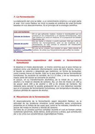7. La Fermentación
La elaboración del vino se debe a un conocimiento empírico y en gran parte
al azar. Con Louis Pasteur se inició la puesta en práctica de unas formulas
basadas en sus descubrimientos. Es el principio de la enología científica.
Los correctores
Dióxido de Carbono
Es un gas asfixiante, inodoro, incoloro e incombustible que se
produce en las combustiones y en algunas fermentaciones. Este
gas carbónico se utiliza en medicina, en la preparación de bebidas
espumosas, etc.
Dióxido de azufre
De olor fuerte e irritante, a azufre quemado. Este gas sulfuroso
elimina los microorganismos, pero no las levaduras de la
fermentación. Es más cómoda la utilización del metabisulfito
potásico en forma sólida.
Metabisulfito
potásico o pirosulfito
de potasio
Es una sal en cristales muy solubles en agua; libera dióxido de
carbono. Se utiliza muy frecuentemente para sulfitar los mostos.
8. Fermentación espontánea del mosto o fermentación
tumultuosa
Si dejamos el mosto abandonado si mismo veremos que al poco tiempo se
produce como una ebullición (fermentación viene del latín fervere, hervir);
el líquido se calienta y desprende gas carbónico, en forma de burbujitas,
como cuando hierve un líquido. Esto es lo que solemos llamar fermentación
tumultuosa. Su duración es variable, de 5 a 15 días, y en su transcurso la
mayor parte del azúcar se convierte en alcohol.
El azúcar, en su transformación alcohólica, da la mitad de su pese en
alcohol y la mitad en dióxido de carbono. Así, un litro de mosto con 200 g
de azúcar dará 100 g de alcohol y 100 g de dióxido de Carbono. No
obstante para calcular la posible graduación de un vino debemos recordar
que en el proceso de fermentación tumultuosa, con temperatura elevada, se
produce pérdida de vapores de alcohol.
9. Mecanismo de la fermentación
El desencadenante de la fermentación según descubrió Pasteur, es la
actividad de las levaduras silvestres (unos pequeños seres unicelulares
presentes en el hollejo de las uvas) que, como se ha indicado, transforma el
azúcar del mosto en alcohol y dióxido de carbono.
Se trata de un proceso químico complejo durante el cual se forman ciertas
sustancias (glicerinas, ácido láctico, ácido pirúvico y otras), que contribuirán
dar a los vinos sus características organolépticas finales.
 
