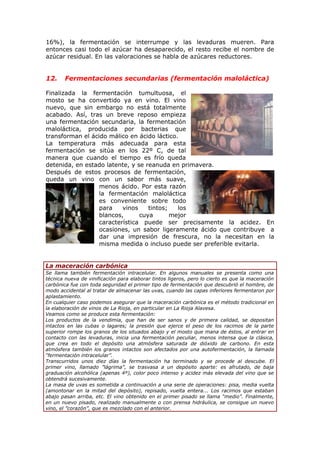 16%), la fermentación se interrumpe y las levaduras mueren. Para
entonces casi todo el azúcar ha desaparecido, el resto recibe el nombre de
azúcar residual. En las valoraciones se habla de azúcares reductores.
12. Fermentaciones secundarias (fermentación maloláctica)
Finalizada la fermentación tumultuosa, el
mosto se ha convertido ya en vino. El vino
nuevo, que sin embargo no está totalmente
acabado. Así, tras un breve reposo empieza
una fermentación secundaria, la fermentación
maloláctica, producida por bacterias que
transforman el ácido málico en ácido láctico.
La temperatura más adecuada para esta
fermentación se sitúa en los 22º C, de tal
manera que cuando el tiempo es frío queda
detenida, en estado latente, y se reanuda en primavera.
Después de estos procesos de fermentación,
queda un vino con un sabor más suave,
menos ácido. Por esta razón
la fermentación maloláctica
es conveniente sobre todo
para vinos tintos; los
blancos, cuya mejor
característica puede ser precisamente la acidez. En
ocasiones, un sabor ligeramente ácido que contribuye a
dar una impresión de frescura, no la necesitan en la
misma medida o incluso puede ser preferible evitarla.
La maceración carbónica
Se llama también fermentación intracelular. En algunos manuales se presenta como una
técnica nueva de vinificación para elaborar tintos ligeros, pero lo cierto es que la maceración
carbónica fue con toda seguridad el primer tipo de fermentación que descubrió el hombre, de
modo accidental al tratar de almacenar las uvas, cuando las capas inferiores fermentaron por
aplastamiento.
En cualquier caso podemos asegurar que la maceración carbónica es el método tradicional en
la elaboración de vinos de La Rioja, en particular en La Rioja Alavesa.
Veamos como se produce esta fermentación:
Los productos de la vendimia, que han de ser sanos y de primera calidad, se depositan
intactos en las cubas o lagares; la presión que ejerce el peso de los racimos de la parte
superior rompe los granos de los situados abajo y el mosto que mana de éstos, al entrar en
contacto con las levaduras, inicia una fermentación peculiar, menos intensa que la clásica,
que crea en todo el depósito una atmósfera saturada de dióxido de carbono. En esta
atmósfera también los granos intactos son afectados por una autofermentación, la llamada
“fermentación intracelular”.
Transcurridos unos diez días la fermentación ha terminado y se procede al descube. El
primer vino, llamado ”lágrima”, se trasvasa a un depósito aparte: es afrutado, de baja
graduación alcohólica (apenas 4º), color poco intenso y acidez más elevada del vino que se
obtendrá sucesivamente.
La masa de uvas es sometida a continuación a una serie de operaciones: pisa, media vuelta
(amontonar en la mitad del depósito), repisado, vuelta entera... Los racimos que estaban
abajo pasan arriba, etc. El vino obtenido en el primer pisado se llama “medio”. Finalmente,
en un nuevo pisado, realizado manualmente o con prensa hidráulica, se consigue un nuevo
vino, el ”corazón”, que es mezclado con el anterior.
 