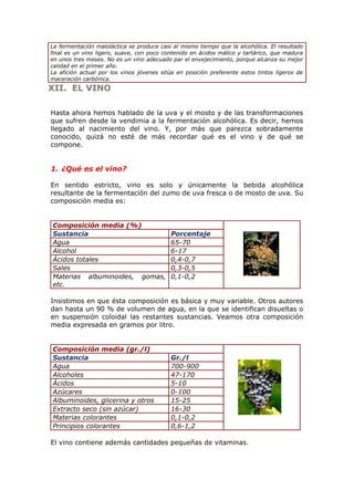 La fermentación maloláctica se produce casi al mismo tiempo que la alcohólica. El resultado
final es un vino ligero, suave, con poco contenido en ácidos málico y tartárico, que madura
en unos tres meses. No es un vino adecuado par el envejecimiento, porque alcanza su mejor
calidad en el primer año.
La afición actual por los vinos jóvenes sitúa en posición preferente estos tintos ligeros de
maceración carbónica.
XII.XII. EL VINOEL VINO
Hasta ahora hemos hablado de la uva y el mosto y de las transformaciones
que sufren desde la vendimia a la fermentación alcohólica. Es decir, hemos
llegado al nacimiento del vino. Y, por más que parezca sobradamente
conocido, quizá no esté de más recordar qué es el vino y de qué se
compone.
1. ¿Qué es el vino?
En sentido estricto, vino es solo y únicamente la bebida alcohólica
resultante de la fermentación del zumo de uva fresca o de mosto de uva. Su
composición media es:
Composición media (%)
Sustancia Porcentaje
Agua 65-70
Alcohol 6-17
Ácidos totales 0,4-0,7
Sales 0,3-0,5
Materias albuminoides, gomas,
etc.
0,1-0,2
Insistimos en que ésta composición es básica y muy variable. Otros autores
dan hasta un 90 % de volumen de agua, en la que se identifican disueltas o
en suspensión coloidal las restantes sustancias. Veamos otra composición
media expresada en gramos por litro.
Composición media (gr./l)
Sustancia Gr./l
Agua 700-900
Alcoholes 47-170
Ácidos 5-10
Azúcares 0-100
Albuminoides, glicerina y otros 15-25
Extracto seco (sin azúcar) 16-30
Materias colorantes 0,1-0,2
Principios colorantes 0,6-1,2
El vino contiene además cantidades pequeñas de vitaminas.
 