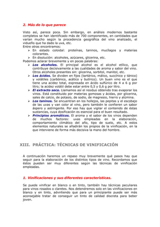 2. Más de lo que parece
Visto así, parece poca. Sin embargo, en análisis modernos bastante
completos se han identificado más de 700 componentes, en cantidades que
varían mucho según la procedencia geográfica del vino analizado, el
vidueño que ha dado la uva, etc.
Entre otras encontramos:
 En estado coloidal: proteínas, taninos, mucílagos y materias
colorantes.
 En disolución: alcoholes, azúcares, glicerina, etc.
Podemos aclarar brevemente y en pocas palabras:
 Los alcoholes. El principal alcohol es el alcohol etílico, que
contribuye decisivamente a las cualidades de aroma y sabor del vino.
Otros alcoholes presentes sin: glicerina, sorbitol, manitol, etc.
 Los ácidos. Se dividen en fijos (tartárico, málico, succínico y tánico)
y volátiles (carbónico, acético y butírico). Un buen vino es el que
tiene una acidez total, expresada en ácido sulfúrico de 4 a 6 g por
litro; la acidez volátil debe estar entre 0,5 y 0,6 g por litro.
 El extracto seco. Llamamos así el residuo obtenido tras evaporar los
vinos. Está constituido por materias gomosas y ácidas, por glicerina,
sales de calcio, de potasio, de sodio, de magnesio, hierro y alúmina.
 Los taninos. Se encuentran en los hollejos, las pepitas y el escobajo
de las uvas y van color al vino, pero también le confieren un sabor
áspero y astringente. Por eso hay que vigilar el contenido de éstas
sustancias, cuya dosificación es esencial para el buen resultado.
 Principios aromáticos. El aroma y el sabor de los vinos dependen
de muchos factores: uvas empleadas en la elaboración,
comportamiento climático del año, tipo de suelo, etc. A estos
elementos naturales se añadirán los propios de la vinificación, en la
que interviene de forma más decisiva la mano del hombre.
XIII.XIII. PRÁCTICA: TÉCNICAS DE VINIFICACIÓNPRÁCTICA: TÉCNICAS DE VINIFICACIÓN
A continuación haremos un repaso muy brevemente qué pasos hay que
seguir para la elaboración de los distintos tipos de vino. Recordamos que
éstos pueden ser muy diferentes según las técnicas de vinificación
empleadas.
1. Vinificaciones y sus diferentes características.
Se puede vinificar en blanco o en tinto, también hay técnicas peculiares
para vinos rosados o claretes. Nos detendremos solo en las vinificaciones en
blanco y en tinto, advirtiendo que para un principiante puede ser más
aconsejable tratar de conseguir un tinto de calidad discreta para beber
joven.
 
