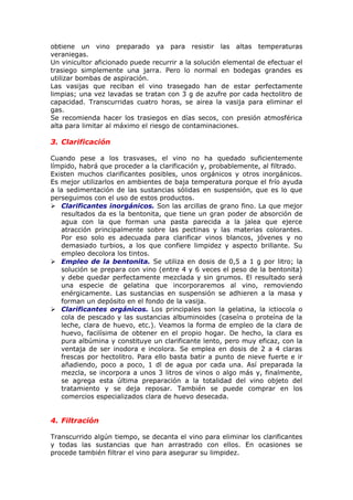 obtiene un vino preparado ya para resistir las altas temperaturas
veraniegas.
Un vinicultor aficionado puede recurrir a la solución elemental de efectuar el
trasiego simplemente una jarra. Pero lo normal en bodegas grandes es
utilizar bombas de aspiración.
Las vasijas que reciban el vino trasegado han de estar perfectamente
limpias; una vez lavadas se tratan con 3 g de azufre por cada hectolitro de
capacidad. Transcurridas cuatro horas, se airea la vasija para eliminar el
gas.
Se recomienda hacer los trasiegos en días secos, con presión atmosférica
alta para limitar al máximo el riesgo de contaminaciones.
3. Clarificación
Cuando pese a los trasvases, el vino no ha quedado suficientemente
límpido, habrá que proceder a la clarificación y, probablemente, al filtrado.
Existen muchos clarificantes posibles, unos orgánicos y otros inorgánicos.
Es mejor utilizarlos en ambientes de baja temperatura porque el frío ayuda
a la sedimentación de las sustancias sólidas en suspensión, que es lo que
perseguimos con el uso de estos productos.
 Clarificantes inorgánicos. Son las arcillas de grano fino. La que mejor
resultados da es la bentonita, que tiene un gran poder de absorción de
agua con la que forman una pasta parecida a la jalea que ejerce
atracción principalmente sobre las pectinas y las materias colorantes.
Por eso solo es adecuada para clarificar vinos blancos, jóvenes y no
demasiado turbios, a los que confiere limpidez y aspecto brillante. Su
empleo decolora los tintos.
 Empleo de la bentonita. Se utiliza en dosis de 0,5 a 1 g por litro; la
solución se prepara con vino (entre 4 y 6 veces el peso de la bentonita)
y debe quedar perfectamente mezclada y sin grumos. El resultado será
una especie de gelatina que incorporaremos al vino, removiendo
enérgicamente. Las sustancias en suspensión se adhieren a la masa y
forman un depósito en el fondo de la vasija.
 Clarificantes orgánicos. Los principales son la gelatina, la ictiocola o
cola de pescado y las sustancias albuminoides (caseína o proteína de la
leche, clara de huevo, etc.). Veamos la forma de empleo de la clara de
huevo, facilísima de obtener en el propio hogar. De hecho, la clara es
pura albúmina y constituye un clarificante lento, pero muy eficaz, con la
ventaja de ser inodora e incolora. Se emplea en dosis de 2 a 4 claras
frescas por hectolitro. Para ello basta batir a punto de nieve fuerte e ir
añadiendo, poco a poco, 1 dl de agua por cada una. Así preparada la
mezcla, se incorpora a unos 3 litros de vinos o algo más y, finalmente,
se agrega esta última preparación a la totalidad del vino objeto del
tratamiento y se deja reposar. También se puede comprar en los
comercios especializados clara de huevo desecada.
4. Filtración
Transcurrido algún tiempo, se decanta el vino para eliminar los clarificantes
y todas las sustancias que han arrastrado con ellos. En ocasiones se
procede también filtrar el vino para asegurar su limpidez.
 
