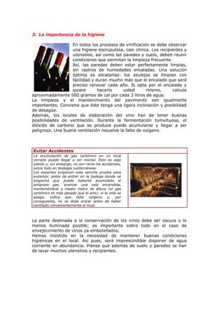 3. La importancia de la higiene
En todos los procesos de vinificación se debe observar
una higiene escrupulosa, casi clínica. Los recipientes y
utensilios, así como las paredes y suelo, deben reunir
condiciones que permitan la limpieza frecuente.
Así, las paredes deben estar perfectamente limpias,
sin rastros de humedades encaladas. Una solución
óptima es alicatarlas: los azulejos se limpian con
facilidad y duran mucho más que el encalado que será
preciso renovar cada año. Si opta por el encalado y
quiere hacerlo usted mismo, calcule
aproximadamente 500 gramos de cal por cada 3 litros de agua.
La limpieza y el mantenimiento del pavimento son igualmente
importantes. Conviene que éste tenga una ligera inclinación y posibilidad
de desagüe.
Además, los locales de elaboración del vino han de tener buenas
posibilidades de ventilación. Durante la fermentación tumultuosa, el
dióxido de carbono que se produce puede acumularse y llegar a ser
peligroso. Una buena ventilación resuelve la falta de oxígeno.
Evitar Accidentes
La acumulación de gas carbónico en un local
cerrado puede llegar a ser mortal. Esto es algo
sabido y, sin embargo, no son raros los accidentes,
sobre todo en bodegas subterráneas.
Los expertos proponen esta sencilla prueba para
evitarlos: antes de entrar en la bodega donde se
sospecha que pueda haberse acumulado el
peligroso gas, avanzar una vela encendida,
manteniéndola a medio metro de altura (el gas
carbónico es más pesado que el aire); si la vela se
apaga, indica que falta oxígeno y, por
consiguiente, no se debe entrar antes de haber
ventilado convenientemente el local.
La parte destinada a la conservación de los vinos debe ser oscura o lo
menos iluminada posible; es importante sobre todo en el caso de
envejecimiento de vinos ya embotellados.
Hemos insistido en la necesidad de mantener buenas condiciones
higiénicas en el local. Así pues, será imprescindible disponer de agua
corriente en abundancia. Piense que además de suelo y paredes se han
de lavar muchos utensilios y recipientes.
 