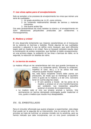 7. Los vinos aptos para el envejecimiento
Solo se someten a los procesos de envejecimiento los vinos que reúnen una
serie de cualidades:
1. Un grado alcohólico de 11,5º, como mínimo.
2. Un contenido relativamente elevado de taninos y materias
colorantes.
3. Una buena acidez fija.
Con esta características los vinos resisten la crianza y el envejecimiento sin
sufrir alteraciones perjudiciales producidas por oxidaciones o
microorganismos.
8. Madera y cristal
El vino desarrolla lentamente sus mejores características en el transcurso
de su estancia en barricas y botellas. Pierde algunas de sus cualidades
juveniles y adquiere lo que se define como bouquet, que será diferente
según esté en madera o en cristal. Para un bouquet completo resulta ideal
la combinación de ambos recipientes, que facilitan el doble envejecimiento:
en una primera etapa, la oxidación en las tinas o barricas de roble; en la
segunda, la reducción en botellas de vidrio.
9. La barrica de madera
La madera influye en las características del vino que guarda (enriquece su
aroma y su contenido tánico, favorece la oxidación,
modifica el color, etc.), y si se utiliza mal esta
influencia puede resultar negativa.
Así, este típico recipiente vinario debe usarse con
precaución, de modo que se mantenga el equilibrio
entre el gusto de la madera y el del vino. Conviene
tener en cuenta algunas cosas:
 El aire penetra a través de los poros de la
madera y produce en el vino transformaciones
por oxidación. Los recipientes pequeños
aceleran el proceso de envejecimiento.
 La madera cede al vino sus propios aromas y taninos. Una
permanencia en barrica demasiado prolongada puede maderizar el
vino, gusto a madera que resulta muy desagradable.
XV.XV. EL EMBOTELLADOEL EMBOTELLADO
Para el vinicultor aficionado que quiere empezar a experimentar, esta etapa
final puede ser la segunda de su intervención, tras la compra del vino. En
principio se trata de culminar un proceso iniciado con la vendimia, pero ya
hemos indicado que cabe incorporarse, con un vino joven comprado al
 