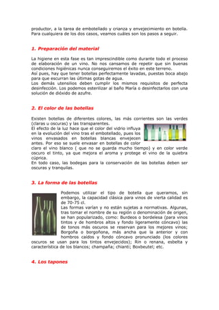 productor, a la tarea de embotellado y crianza y envejecimiento en botella.
Para cualquiera de los dos casos, veamos cuáles son los pasos a seguir.
1. Preparación del material
La higiene en esta fase es tan imprescindible como durante todo el proceso
de elaboración de un vino. No nos cansamos de repetir que sin buenas
condiciones higiénicas nunca conseguiremos el éxito en este terreno.
Así pues, hay que tener botellas perfectamente lavadas, puestas boca abajo
para que escurran las últimas gotas de agua.
Los demás utensilios deben cumplir los mismos requisitos de perfecta
desinfección. Los podemos esterilizar al baño María o desinfectarlos con una
solución de dióxido de azufre.
2. El color de las botellas
Existen botellas de diferentes colores, las más corrientes son las verdes
(claras u oscuras) y las transparentes.
El efecto de la luz hace que el color del vidrio influya
en la evolución del vino tras el embotellado, pues los
vinos envasados en botellas blancas envejecen
antes. Por eso se suele envasar en botellas de color
claro el vino blanco ( que no se guarda mucho tiempo) y en color verde
oscuro el tinto, ya que mejora el aroma y protege el vino de la quiebra
cúprica.
En todo caso, las bodegas para la conservación de las botellas deben ser
oscuras y tranquilas.
3. La forma de las botellas
Podemos utilizar el tipo de botella que queramos, sin
embargo, la capacidad clásica para vinos de vierta calidad es
de 70-75 cl.
Las formas varían y no están sujetas a normativas. Algunas,
tras tomar el nombre de su región o denominación de origen,
se han popularizado, como: Burdeos o bordelesa (para vinos
tintos y de hombros altos y fondo ligeramente cóncavo) las
de tonos más oscuros se reservan para los mejores vinos;
Borgoña o borgoñona, más ancha que la anterior y con
hombros caídos y fondo cóncavo pronunciado (los colores
oscuros se usan para los tintos envejecidos); Rin o renana, esbelta y
característica de los blancos; champaña; chianti; Boxbeutel; etc.
4. Los tapones
 