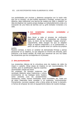 III.III. LOS RECIPIENTES PARA ELABORAR EL VINOLOS RECIPIENTES PARA ELABORAR EL VINO
Las posibilidades son muchas y debemos escogerlos con la razón más
que con el corazón. ¿A qué enófilo aspirante a enólogo, aunque sea sin
diploma, deja indiferente una barrica de madera de roble o castaño? La
idea de disponer de nuestra propia bodega va indisolublemente unida a la
evocación de una hilera de barriles con su grifo tentador invitando a la
cata.
1. Los recipientes vinarios: variedades y
posibilidades
Para llevar a cabo el proceso de vinificación
necesitará disponer de recipientes de diversos
tipos, es decir, de las llamadas “vasijas vinarias”.
Lógicamente, debe escoger los que se adapten
mejor al espacio disponible y a su presupuesto. A
partir de esto ya puede tener en cuenta sus propios
gustos.
Nuestro consejo, si tiene un carácter de demostrada firmeza y piensa
perseverar en su objetivo, es que adquiera el mínimo de artículos, pero
prácticos y de buena calidad, de modo que resuelvan de una vez todas
las situaciones que les corresponda en el proceso.
2. Una puntualización
Los recipientes clásicos de la vinicultura eran de madera de roble (la
mejor) o castaño. Otras clases de madera no son recomendables. En
cambio, para la acetificación algunos expertos
recomiendan vasijas de moral.
Sin embargo, los tiempos modernos han
cambiado bastante estas tradiciones y ahora
encontramos en las bodegas tanto madera
como cemento (con los revestimientos
necesarios), metal, resinas vitrificadas, acero inoxidable, etc. Cada uno
de estos materiales tiene ventajas y, en ocasiones, inconvenientes.
Previamente, conviene sopesar unos y otros antes de tomar la decisión,
si hemos de empezar de cero el equipamiento básico de nuestra bodega.
 