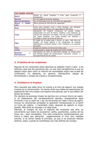 Las vasijas vinarias
Barril
Existe en varios tamaños y sirve para conservar o
transportar.
Barrica Es una especie de tonel mediano.
Barrica Bordelesa Es un tonel para vino de 225 litros de capacidad.
Bocoy o media
pipa
Barril grande de 200 litros de capacidad.
Bota
Cuba para guardar vinos y otros líquidos. Las llamadas
botas jerezanas tienen una capacidad de 500 litros.
Cuba
Recipiente de madera compuesto de duelas unidas,
aseguradas con aros de hierro, madera u otro material; se
cierran los extremos con tablas. Hoy día se fabrica también
de chapa metálica. Las cubas pueden ser abiertas o
cerradas y tienen la forma de barrica.
Pipa
El doble de la media pipa o bocoy, es decir, 400 litros de
cabida. Se llama pipería a los recipientes de madera
destinados a contener mosto o vino. También a un conjunto
de pipas.
Tina Vasija de madera en forma de media cuba.
Tonel Cuba grande o vasija de madera de forma variable.
Botellas y
Damajuanas
Recipientes de vidrio de diferentes cabidas, se utilizan para
las últimas etapas de conservación, evolución, crianza y
envejecimiento de los caldos.
3. El destino de los recipientes
Algunos de los recipientes antes descritos se adaptan mejor o peor a los
distintos usos que les queramos dar; en ese caso escogeremos el que se
adapte mejor para cubrir el máximo de necesidades según sea la fase de
vinificación; no obstante, en general, distinguimos vasijas de
fermentación y vasijas de crianza y envejecimiento.
4. Facilidad en la limpieza
Otro requisito que debe tener en cuenta a la hora de adquirir sus vasijas
vinarias es la conservación. Ya hemos dicho que todas las operaciones de
elaboración del vino exigen una higiene escrupulosa, por lo que deben ser
fáciles de limpiar.
Por ejemplo se aconseja limpiar los barriles con un buen chorro de vapor;
si no disponemos del correspondiente aparato, emplearemos agua
hirviendo y sal (a razón de 1 Kg. de sal gruesa por cada 3 litros de agua).
Incluso se recomienda completar la operación introduciendo en el barril
un trozo de cadena y haciéndolo rodar, después de agitarlo lo mejor
posible. Más tarde se enjuaga y se deja secar.
Además, al margen de que el material del recipiente sea otro, es
conveniente que todos los accesorios: grifos, puertecillas, cuellos de las
tinas, etc., sean inoxidables. Con esto evitaremos contaminaciones por
hierro o cobre que alterarían negativamente el vino. Son medidas
sencilla, si se toman desde el principio, ya que si se producen efectos
dañinos, estos, cuando se manifiestan son más difíciles de corregir.
 