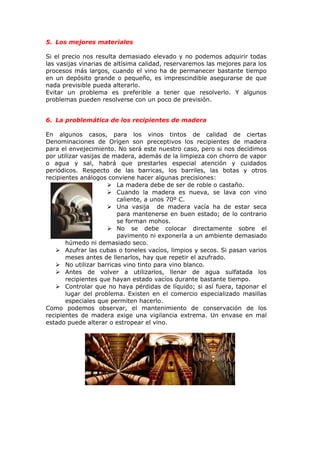 5. Los mejores materiales
Si el precio nos resulta demasiado elevado y no podemos adquirir todas
las vasijas vinarias de altísima calidad, reservaremos las mejores para los
procesos más largos, cuando el vino ha de permanecer bastante tiempo
en un depósito grande o pequeño, es imprescindible asegurarse de que
nada previsible pueda alterarlo.
Evitar un problema es preferible a tener que resolverlo. Y algunos
problemas pueden resolverse con un poco de previsión.
6. La problemática de los recipientes de madera
En algunos casos, para los vinos tintos de calidad de ciertas
Denominaciones de Origen son preceptivos los recipientes de madera
para el envejecimiento. No será este nuestro caso, pero si nos decidimos
por utilizar vasijas de madera, además de la limpieza con chorro de vapor
o agua y sal, habrá que prestarles especial atención y cuidados
periódicos. Respecto de las barricas, los barriles, las botas y otros
recipientes análogos conviene hacer algunas precisiones:
 La madera debe de ser de roble o castaño.
 Cuando la madera es nueva, se lava con vino
caliente, a unos 70º C.
 Una vasija de madera vacía ha de estar seca
para mantenerse en buen estado; de lo contrario
se forman mohos.
 No se debe colocar directamente sobre el
pavimento ni exponerla a un ambiente demasiado
húmedo ni demasiado seco.
 Azufrar las cubas o toneles vacíos, limpios y secos. Si pasan varios
meses antes de llenarlos, hay que repetir el azufrado.
 No utilizar barricas vino tinto para vino blanco.
 Antes de volver a utilizarlos, llenar de agua sulfatada los
recipientes que hayan estado vacíos durante bastante tiempo.
 Controlar que no haya pérdidas de líquido; si así fuera, taponar el
lugar del problema. Existen en el comercio especializado masillas
especiales que permiten hacerlo.
Como podemos observar, el mantenimiento de conservación de los
recipientes de madera exige una vigilancia extrema. Un envase en mal
estado puede alterar o estropear el vino.
 