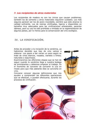7. Los recipientes de otros materiales
Los recipientes de madera no son los únicos que causan problemas;
también los de cemento u otros materiales requieren cuidados. Los más
seguros parecen ser los de acero inoxidable, siembre que este alcance la
calidad suficiente. Los de resinas vitrificadas, ligeros y disponibles en
tamaños muy adecuados para las vinificaciones artesanales, parecían
idóneos, pero su uso ha sido prohibido o limitado en la reglamentación de
algunos países, por lo menos para la conservación del vino ecológico.
IV.IV. LA VINIFICACIÓN.LA VINIFICACIÓN.
Antes de proceder a la iniciación de la vendimia, ya
habremos decidido que tipo de vino vamos a
elaborar. Los pasos a dar varían un poco según se
trate de vinos blancos, rosados, claretes o tintos;
naturales o espumosos.
Examinaremos las diferentes etapas que se han de
seguir cuando la vendimia llega a nuestra bodega
de principiantes y debemos empezar el trabajo. Es
el momento de convertir de convertir la uva en
mosto para que más adelante éste se convierta en
vino.
Conviene conocer algunas definiciones que nos
ayuden a comprender las diferentes operaciones
que se efectúan, o pueden efectuarse, durante los
procesos de vinificación.
 