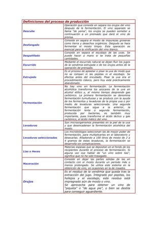 Definiciones del proceso de producción
Descube
Operación que consiste en separa los orujos del vino
después de la fermentación. El vino separado se
llama “de yema”, los orujos se pueden someter a
continuación a un prensado que dará el vino de
prensa.
Desfangado
Consiste en separa el mosto de impurezas groseras
como tierra y desechos orgánicos. Después se hace
fermentar el mosto limpio. Esta operación es
esencial para la vinificación del vino blanco.
Despalillado
Consiste en separa el escobajo de las uvas. Se
puede hacer a mano si se trata de pequeñas
cantidades.
Escurrido
Mediante el escurrido natural se dejan fluir los jugos
de la vendimia estrujada o de los orujos antes de la
operación de prensado.
Estrujado
Es el proceso de aplastar o pisar la uva de modo que
no se rompan ni las pepitas ni el escobajo. Se
efectúa antes del encubado. Pisar la uva era el
procedimiento clásico, pero hoy está prácticamente
abandonado.
Fermentación
No hay vino sin fermentación. La fermentación
alcohólica transforma los azúcares de la uva en
alcohol etílico y, al mismo tiempo desprende gas
carbónico. La primera fermentación se denomina
fermentación tumultuosa y se produce con la ayuda
de los fermentos y levaduras de la propia uva o por
medio de levaduras seleccionada. Una segunda
fermentación que sigue a la anterior, la
fermentación lenta o segunda fermentación,
producida por bacterias, es también muy
importante, pues transforma el ácido láctico y gas
carbónico, el ácido málico del vino.
Levaduras
Son microorganismos presentes en la piel de la uva
y que desencadenan la fermentación alcohólica del
mosto.
Levaduras seleccionadas
Los microbiólogos seleccionan las de mayor poder de
fermentación, para multiplicarlas en el laboratorio y
desecarlas. Añadiendo a 100 litros de mosto de 2 a
4 gramos de estas levaduras, la fermentación se
desarrolla sin complicaciones.
Lías o Heces
Materias espesas que se depositan en el fondo de los
recipientes durante el proceso de fermentación. Si
alguna vez oye hablar de “un vino sobre lías”,
significa que no ha sido trasegado.
Maceración
Consiste en dejar las partes sólidas de las en
contacto con el mosto durante un período más o
menos prolongado. Se utiliza este sistema en la
obtención de vino, en ocasiones en la de rosados.
Orujos
Es el residuo de la vendimia que queda tras la
extracción del jugo. Integrado por pepitas, los
hollejos y el escobajo, este residuo está
impregnado aún de mosto o vino.
Se aprovecha para obtener un vino de
“piqueta” o “de agua pie”, o bien se destila
para conseguir aguardiente.
 