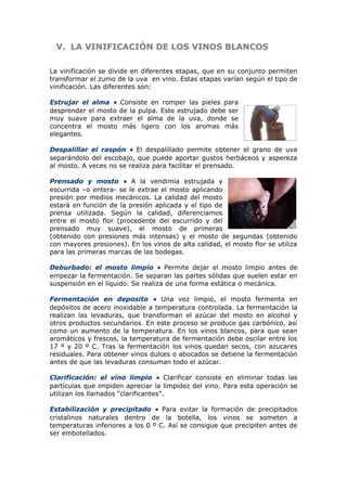 V.V. LA VINIFICACIÓN DE LOS VINOS BLANCOSLA VINIFICACIÓN DE LOS VINOS BLANCOS
La vinificación se divide en diferentes etapas, que en su conjunto permiten
transformar el zumo de la uva en vino. Estas etapas varían según el tipo de
vinificación. Las diferentes son:
Estrujar el alma • Consiste en romper las pieles para
desprender el mosto de la pulpa. Este estrujado debe ser
muy suave para extraer el alma de la uva, donde se
concentra el mosto más ligero con los aromas más
elegantes.
Despalillar el raspón • El despalillado permite obtener el grano de uva
separándolo del escobajo, que puede aportar gustos herbáceos y aspereza
al mosto. A veces no se realiza para facilitar el prensado.
Prensado y mosto • A la vendimia estrujada y
escurrida –o entera- se le extrae el mosto aplicando
presión por medios mecánicos. La calidad del mosto
estará en función de la presión aplicada y el tipo de
prensa utilizada. Según la calidad, diferenciamos
entre el mosto flor (procedente del escurrido y del
prensado muy suave), el mosto de primeras
(obtenido con presiones más intensas) y el mosto de segundas (obtenido
con mayores presiones). En los vinos de alta calidad, el mosto flor se utiliza
para las primeras marcas de las bodegas.
Deburbado: el mosto limpio • Permite dejar el mosto limpio antes de
empezar la fermentación. Se separan las partes sólidas que suelen estar en
suspensión en el líquido. Se realiza de una forma estática o mecánica.
Fermentación en deposito • Una vez limpio, el mosto fermenta en
depósitos de acero inoxidable a temperatura controlada. La fermentación la
realizan las levaduras, que transforman el azúcar del mosto en alcohol y
otros productos secundarios. En este proceso se produce gas carbónico, así
como un aumento de la temperatura. En los vinos blancos, para que sean
aromáticos y frescos, la temperatura de fermentación debe oscilar entre los
17 º y 20 º C. Tras la fermentación los vinos quedan secos, con azucares
residuales. Para obtener vinos dulces o abocados se detiene la fermentación
antes de que las levaduras consuman todo el azúcar.
Clarificación: el vino limpio • Clarificar consiste en eliminar todas las
partículas que impiden apreciar la limpidez del vino. Para esta operación se
utilizan los llamados “clarificantes”.
Estabilización y precipitado • Para evitar la formación de precipitados
cristalinos naturales dentro de la botella, los vinos se someten a
temperaturas inferiores a los 0 º C. Así se consigue que precipiten antes de
ser embotellados.
 