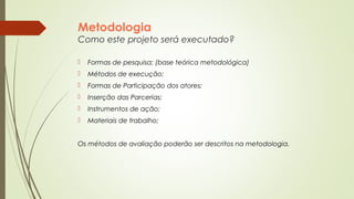 Metodologia 
Como este projeto será executado? 
 Formas de pesquisa; (base teórica metodológica) 
 Métodos de execução; 
 Formas de Participação dos atores; 
 Inserção das Parcerias; 
 Instrumentos de ação; 
 Materiais de trabalho; 
Os métodos de avaliação poderão ser descritos na metodologia. 
