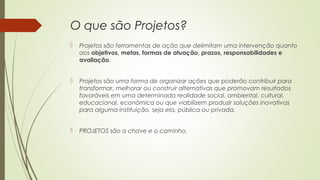 O que são Projetos? 
 Projetos são ferramentas de ação que delimitam uma intervenção quanto 
aos objetivos, metas, formas de atuação, prazos, responsabilidades e 
avaliação. 
 Projetos são uma forma de organizar ações que poderão contribuir para 
transformar, melhorar ou construir alternativas que promovam resultados 
favoráveis em uma determinada realidade social, ambiental, cultural, 
educacional, econômica ou que viabilizem produzir soluções inovativas 
para alguma instituição, seja ela, pública ou privada. 
 PROJETOS são a chave e o caminho. 
 