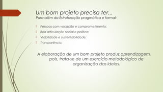 Um bom projeto precisa ter... 
Para além da Estruturação pragmática e formal: 
 Pessoas com vocação e comprometimento; 
 Boa articulação social e política; 
 Viabilidade e sustentabilidade; 
 Transparência; 
A elaboração de um bom projeto produz aprendizagem, 
pois, trata-se de um exercício metodológico de 
organização das ideias. 
 