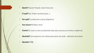  Quem? (Quem Propõe, Quem Executa) 
 O quê? (Ex: Projeto de Educação...) 
 Por quê? (Justificativa e Quais Objetivos) 
 Para Quem? (Público alvo) 
 Como? (O quê e como se pretende fazer para alcançar as metas e objetivos) 
 Quando? (cronograma com datas para plano de ação - definição de prazos) 
 Quanto? (R$) 
 
