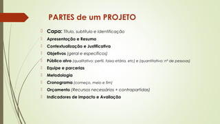 PARTES de um PROJETO 
 Capa: Título, subtítulo e Identificação 
 Apresentação e Resumo 
 Contextualização e Justificativa 
 Objetivos (geral e específicos) 
 Público alvo (qualitativo: perfil, faixa etária, etc) e (quantitativo: nº de pessoas) 
 Equipe e parcerias 
 Metodologia 
 Cronograma (começo, meio e fim) 
 Orçamento (Recursos necessários + contrapartidas) 
 Indicadores de impacto e Avaliação 
 
