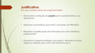 Justificativa 
Por que o projeto deve ser implementado? 
 Demonstrar a relação do projeto com a problemática: sua 
relevância; 
 Destacar os benefícios que trará o resultado do PROJETO; 
 Ressaltar a qualificação da instituição e/ou dos indivíduos 
proponentes; 
 Descrever o papel estratégico do projeto, alinhado à outros 
objetivos maiores (tais como: PDI; Estatutos; etc.) 
 