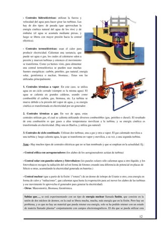 ­   Centrales   hidroeléctricas:  utilizan   la   fuerza   y
velocidad del agua para hacer girar las turbinas. Las
hay   de   dos   tipos:   de   pasada   (que   aprovechan   la
energía   cinética   natural   del   agua   de   los   ríos)   y   de
embalse   (el   agua   se   acumula   mediante   presas,   y
luego   se   libera   con   mayor   presión   hacia  la  central
eléctrica). 

­   Centrales   termoeléctricas:  usan   el   calor   para
producir   electricidad.   Calientan   una   sustancia,   que
puede ser agua o gas, los cuales al calentarse salen a
presión y mueven turbinas y entonces el movimiento
se transforma. Como ya hemos visto, para alimentar
una   central   termoeléctrica   se   pueden   usar   muchas
fuentes energéticas: carbón, petróleo, gas natural, energía
solar,   geotérmica   o   nuclear,   biomasa...   Estas   son   las
utilizadas principalmente: 

1.  Centrales  térmicas  a  vapor. En  este  caso,  se  utiliza
agua en un ciclo cerrado (siempre es la misma agua). El
agua   se   calienta   en   grandes   calderas,   usando   como
combustible   el   carbón,   gas,   biomasa,   etc.   La   turbina   se
mueve debido a la presión del vapor de agua, y su energía
cinética es transformada en electricidad por un generador. 

2.   Centrales   térmicas   a   gas.   En   vez   de   agua,   estas
centrales utilizan gas, el cual se calienta utilizando diversos combustibles (gas, petróleo o diesel). El resultado
de   esta   combustión   es   que   gases   a   altas   temperaturas   movilizan   a   la   turbina,   y   su   energía   cinética   es
transformada en electricidad. (Hay una en Huelva, y utiliza gas natural) 

3. Centrales de ciclo combinado. Utilizan dos turbinas, una a gas y otra a vapor. El gas calentado moviliza a
una turbina y luego calienta agua, la que se transforma en vapor y moviliza, a su vez, a una segunda turbina.

Nota.­ Hay muchos tipos de centrales eléctricas que no se han nombrado y que se emplean en la actualidad. Ej.:


­ Central eólica con aerogeneradores (los alabes de los aerogeneradores actúan de turbina)


­ Central solar con paneles solares y fotovoltaicos (los paneles solares sólo calientan agua u otro líquido, y los
fotovoltaicos recogen la radiación del sol en forma de fotones creando una diferencia de potencial en placas de
Silicio u otras, acumulando la electricidad generada en baterías.) 

­ Central nuclear (que a partir de la fisión  (“rotura”) de un átomo de isótopo de Uranio u otro, crea energía en
forma de calor y “radiaciones”, que calientan agua hasta la evaporación para así mover los alabes de las turbinas
y ese movimiento lo aprovecha el generador para generar la electricidad). 
­ Otras: Mareomotriz, Biomasa, Geotérmica.


 Sabías que…,  se está experimentando con un tipo de  energía nuclear  llamada  fusión, que consiste en la
 unión de dos núcleos de átomos, en la cual se libera mucha, mucha, más energía que en la fisión. Pero hay un
 problema, y es que no hay un material que pueda retener esa energía, solo se ha podido retener con un estado
 de materia llamado plasma* conjuntamente con campos electromagnéticos. El día que se pueda utilizar esta


                                                                                                                                12
 