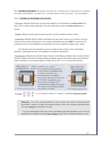 3.3.­  CONTROL ELÉCTRICO: Son elementos de protección y  maniobra, que se ocupan del cierre y apertura
de circuitos. Una maniobra: “enciende la luz”, una protección de circuitos o personas: “saltó el automático”.  

3.3.1.­  CONTROL DE MANIOBRA O DE MANDO: 

­ Interruptor: Operador eléctrico que sirve para abrir (apagar) o cerrar (encender) un circuito eléctrico. Es
decir, como su nombre indica (interruptor), sirve para interrumpir en paso de corriente eléctrica por un

circuito.  


­ Pulsador: Operador eléctrico que sirve para conectar el circuito (encender) mientras se pulsa. 

­ Conmutador: Operador eléctrico similar al interruptor pero que al abrir conecta con un contacto y al cerrar
conecta con otro contacto. Puede poseer varios contactos utilizándose para ello el Relé* (ver Anexo II). En
comparación con un circuito hidráulico un conmutador sería como el mando de la bañera: grifo ­ ducha.


          Hay diferentes tipos de conmutadores, pero en viviendas los más comunes son los conmutadores
bipolares y conmutadores de cruce. (Ver apartado 6.2 circuitos de conmutación). 

­Transformador: Elemento de control del voltaje. Consiste en dos bobinas enrolladas sobre un núcleo de hierro
de forma cuadrada. Para elevar el voltaje la bobina de entrada o primaria lleva menos espiras que la bobina de
salida o secundaria, y viceversa para reducir el voltaje. (Ej.: de 220 v a 3 v, en el caso de los móviles)  




                 n1       V1       I2   ( n = nº de espiras o vueltas; V = voltaje; I = intensidad) (Relación ley Ohm)
 Fórmula :            =        =
                 n2       V2       I1


              Sabías que…, hay ciertos cristales piezoeléctricos como el cuarzo, que cuando se presionan generan
              electricidad o cuando se le aplica una corriente eléctrica vibran a una frecuencia determinada que
              sirve para controlar las manecillas de un reloj. 

                Y que un cristal líquido (LCD) como el de las calculadoras puede fluir libremente, pero al crear un
              campo eléctrico (mediante el teclado) altera y bloquea el paso de la luz, dibujando números y letras.




                                                                                                                     17
 