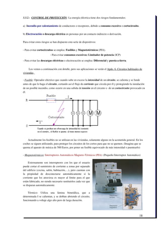 3.3.2.­  CONTROL DE PROTECCIÓN: La energía eléctrica tiene dos riesgos fundamentales:


a)  Incendio por calentamiento de conductores o receptores, debido a consumo excesivo o cortocircuito. 


b) Electrocución o descarga eléctrica en personas por un contacto indirecto o derivación. 

Para evitar estos riesgos se han dispuesto esta serie de dispositivos:

­ Para evitar cortocircuitos se emplea: Fusibles y Magnetotérmicos (PIA).
                            ­ Para evitar consumos excesivos: Limitador de potencia (ICP)

­ Para evitar las descargas eléctricas o electrocución se emplea: Diferencial y puesta a tierra.


     Los vemos a continuación con detalle, pero sus aplicaciones se verán el Apdo. 6. Circuitos habituales de
viviendas. 

­ Fusible: Operador eléctrico que cuando sube en exceso la intensidad de un circuito, se calienta y se funde
antes de que lo haga el circuito, cortando así el flujo de corriente que circula por él y protegiendo la instalación
de un posible incendio, como ocurre en una subida de tensión en el circuito o  de un cortocircuito provocado en
él. 




    Actualmente los fusibles no se utilizan en las viviendas, solamente alguno en la acometida general. En los
coches se siguen utilizando, para proteger los circuitos de los cortos para que no se quemen. (Imagina que se
quema el aparato de música de 500 Euros, por poner un fusible equivocado de más intensidad o puentearlo)

­ Magnetotérmicos: Interruptores Automáticos Magneto­Térmicos (PIA): (Pequeño Interruptor Automático) 

     Externamente  son interruptores  con los que el usuario
puede cortar el suministro de corriente a zonas por separado
del edificio (cocina, salón, habitación,…), pero cuentan con
la   propiedad   de   desconectarse   automáticamente   si   la
corriente  que  los  atraviesa  es   mayor   al  límite  para  el   que
están fabricado, no siendo necesario sustituirlos cada vez que
se disparan automáticamente. 

    Térmico:   Utiliza   una   lámina   bimetálica,   que   a
determinada I se calientan, y se doblan abriendo el circuito,
funcionando a voltaje algo alto pero de larga duración. 




                                                                                                               18
 