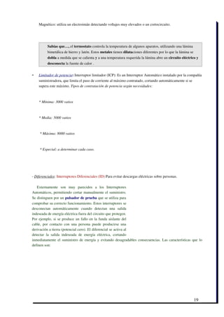 Magnético: utiliza un electroimán detectando voltajes muy elevados o un cortocircuito.




          Sabías que…, el termostato controla la temperatura de algunos aparatos, utilizando una lámina
          bimetálica de hierro y latón. Estos metales tienen dilataciones diferentes por lo que la lámina se
          dobla a medida que se calienta y a una temperatura requerida la lámina abre un circuito eléctrico y
          desconecta la fuente de calor .  


-    
    Limitador de potencia  : Interruptor limitador (ICP): Es un Interruptor Automático instalado por la compañía
    suministradora, que limita el paso de corriente al máximo contratado, cortando automáticamente si se
    supera este máximo. Tipos de contratación de potencia según necesidades:



    * Mínima: 3000 vatios



    * Media: 5000 vatios



     * Máxima: 8000 vatios



     * Especial: a determinar cada caso.  




­ Diferenciales: Interruptores Diferenciales (ID) Para evitar descargas eléctricas sobre personas.

   Externamente   son   muy   parecidos   a   los   Interruptores
Automáticos, permitiendo cortar manualmente el suministro.
Se distinguen por un pulsador de prueba que se utiliza para
comprobar su correcto funcionamiento. Estos interruptores se
desconectan   automáticamente   cuando   detectan   una   salida
indeseada de energía eléctrica fuera del circuito que protegen.
Por ejemplo, si se produce un fallo en la funda aislante del
cable,   por   contacto   con   una   persona   puede   producirse   una
derivación a tierra (potencial cero). El diferencial se activa al
detectar   la   salida   indeseada   de   energía   eléctrica,   cortando
inmediatamente el suministro de energía y evitando desagradables consecuencias. Las características que lo
definen son:




                                                                                                               19
 