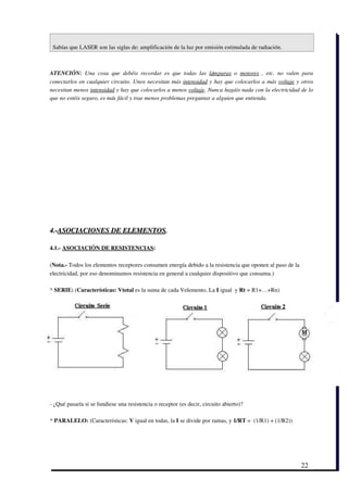 Sabías que LASER son las siglas de: amplificación de la luz por emisión estimulada de radiación.  



ATENCIÓN:  Una   cosa   que   debéis   recordar   es   que   todas   las  lámparas  o  motores  ,   etc.   no   valen   para
conectarlos en cualquier circuito. Unos necesitan más  intensidad y hay que colocarlos a más  voltaje y otros
necesitan menos intensidad y hay que colocarlos a menos voltaje. Nunca hagáis nada con la electricidad de lo
que no estéis seguro, es más fácil y trae menos problemas preguntar a alguien que entienda.




4.­ASOCIACIONES DE ELEMENTOS. 

4.1.­ ASOCIACIÓN DE RESISTENCIAS: 

(Nota.­ Todos los elementos receptores consumen energía debido a la resistencia que oponen al paso de la
electricidad, por eso denominamos resistencia en general a cualquier dispositivo que consuma.)

* SERIE: (Características: Vtotal es la suma de cada Velemento, La I igual  y Rt = R1+…+Rn)




­ ¿Qué pasaría si se fundiese una resistencia o receptor (es decir, circuito abierto)?

* PARALELO: (Características: V igual en todas, la I se divide por ramas, y 1/RT =  (1/R1) + (1/R2))




                                                                                                                      22
 