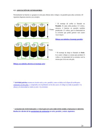 4.2.­ ASOCIACIÓN DE GENERADORES.

Normalmente las baterías se agrupan en serie para obtener altos voltajes o en paralelo para altas corrientes. El
siguiente diagrama muestra esos arreglos: 



                                                                   *   El   montaje   de   arriba   es   llamado   en
                                                                   Paralelo. Si cada celda produce 1.5 voltios,
                                                                   entonces   4   baterías   en   paralelo   también
                                                                   producirán 1.5 voltios, pero la Intensidad de
                                                                   la   corriente   que   podrá   generar   será   cuatro
                                                                   veces mayor.
                                                                    
                                                                   Dibuja con símbolos el montaje paralelo:




                                                                   * El montaje de abajo es llamado en  Serie.
                                                                   Los cuatro voltajes se suman para producir 6
                                                                   voltios y la intensidad de la corriente será la
                                                                   misma que el de una sola pila.

Dibuja con símbolos eléctricos el montaje serie:




* Actividad práctica: monta un circuito serie y otro  paralelo, como se indica en la figura de arriba pero
solamente con dos pilas, y comprueba con el polímetro en los dos casos: el voltaje (se mide en paralelo = la
altura) y la intensidad (se mide en serie = la corriente).




* ANÁLISIS DE INTENSIDADES  Y VOLTAJES EN LOS CIRCUITOS SERIE, PARALELO Y MIXTOS.
Realiza los cálculos de las asociaciones de resistencias en serie, paralelo, y mixto, siguientes:




                                                                                                                  24
 