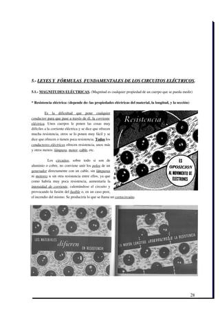 5.­ LEYES Y  FÓRMULAS  FUNDAMENTALES DE LOS CIRCUITOS ELÉCTRICOS.

5.1.­ MAGNITUDES ELÉCTRICAS. (Magnitud es cualquier propiedad de un cuerpo que se pueda medir)

* Resistencia eléctrica: (depende de: las propiedades eléctricas del material, la longitud, y la sección)

          Es   la   dificultad   que   pone   cualquier
 
conductor    para que pase a través de él, la       corriente  
eléctrica.   Unos   cuerpos   le   ponen   las   cosas   muy
difíciles a la corriente eléctrica y se dice que ofrecen
mucha resistencia, otros se lo ponen muy fácil y se
dice que ofrecen o tienen poca resistencia. Todos los
conductores eléctricos ofrecen resistencia, unos más
y otros menos: lámpara, motor, cable, etc.
  
            Los  circuitos,   sobre   todo   si   son   de
aluminio o cobre, no conviene unir los  polos de un
generador  directamente con un cable, sin  lámparas
ni  motores  u sin otra resistencia entre ellos, ya que
como   habría   muy   poca   resistencia,   aumentaría   la
intensidad   de   corriente,   calentándose   el   circuito   y
provocando la fusión del fusible o, en un caso peor,
el incendio del mismo. Se produciría lo que se llama un cortocircuito.




                                                                                                            28
 