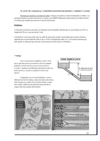  R = ρ L/S  (R = resistencia; ρ = resistividad característica del material; L = longitud; S = sección)

         Fórmula que calcula las secciones de cables. Aunque en la práctica vienen normalizados en tablas, o se
calculan teniendo en cuenta más factores y normas, como REBT (Reglamento Electrotécnico de Baja Tensión,
el cual hay que estudiar para sacarse el carné de electricista)

Problemas:

1) Calcular la resistencia que ofrece un filamento de una bombilla sabiendo que su resistividad es de 0.01, su
longitud de 50 cm, y una sección de 1 mm2.

2) Calcular la sección que debe tener un cable de cobre para conducir electricidad para un motor eléctrico,
sabiendo que la resistividad del cobre es de ρ = 0.05, la longitud del cable 5 m, y la resistencia máxima que
debe oponer el cable para que funcione correctamente el motor debe ser 50 Ohmios.




* Voltaje:


         Fuerza electromotriz medida en voltios. Es la
fuerza que hace que los generadores eléctricos puedan
producir corriente eléctrica en un circuito eléctrico
cerrado, y mantener una diferencia de potencial entre sus
polos (positivo y negativo) cuando el circuito está
abierto.

          Comparado con el circuito hidráulico, sería la
diferencia de nivel en altura, contra más altura más fuerza
tiene el agua en su caída. En un circuito eléctrico contra
más voltaje o diferencia de potencial (atracción de las
cargas) más fuerza puede desarrollarse.




                                                                                                            29
 