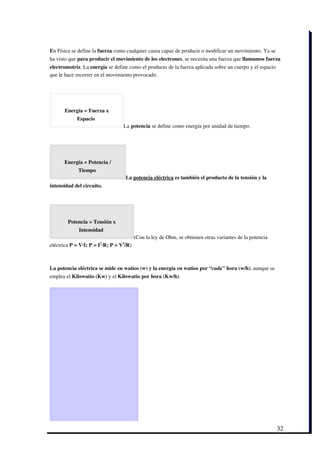 En Física se define la fuerza como cualquier causa capaz de producir o modificar un movimiento. Ya se
ha visto que para producir el movimiento de los electrones, se necesita una fuerza que llamamos fuerza
electromotriz. La energía se define como el producto de la fuerza aplicada sobre un cuerpo y el espacio
que le hace recorrer en el movimiento provocado.




      Energía = Fuerza x
            Espacio 
                                  La potencia se define como energía por unidad de tiempo.




      Energía = Potencia /
             Tiempo 
                                   La potencia eléctrica es también el producto de la tensión y la
intensidad del circuito.




        Potencia = Tensión x
             Intensidad 
                                         (Con la ley de Ohm, se obtienen otras variantes de la potencia
eléctrica P = V∙I; P = I2∙R; P = V2/R)



La potencia eléctrica se mide en watios (w) y la energía en watios por “cada” hora (w/h), aunque se
emplea el Kilowatio (Kw) y el Kilowatio por hora (Kw/h).




                                                                                                          32
 