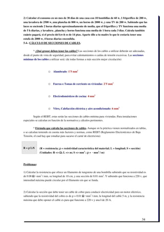 2) Calcular el consumo en un mes de 30 días de una casa con 10 bombillas de 60 w, 1 frigorífico de 200 w,
una lavadora de 2500 w, una plancha de 800 w, un horno de 2000 w, y una TV de 200 w. Sabiendo que las
luces se enciende 2 horas diarias aproximadamente de media, que el frigorífico y TV funciona una media
de 5 h diarias, y lavadora , plancha y horno funciona una media de 1 hora cada 3 dias. Calcula también
cuánto pagará, si el precio del kw­h es de 14 ptas. Aparte dile a tu madre lo que le costaría tener una
estufa de 2000 w, 4 horas diarias encendida.
5.4.­ CÁLCULO DE SECCIONES DE CABLES.

        * ¿Qué grosor deben tener los cables? Las secciones de los cables a utilizar deberán ser adecuadas,
desde el punto de vista de seguridad, para evitar calentamientos o caídas de tensión excesivas. Las secciones
mínimas de los cables a utilizar será: (de todas formas a más sección mejor circulación)



                      o    Alumbrado: 1’5 mm2 



                      o    Fuerza o Tomas de corriente en viviendas: 2’5 mm2 



                      o    Electrodomésticos de cocina: 4 mm2 



                      o    Vitro, Calefacción eléctrica y aire acondicionado: 6 mm2 

         Según el REBT, estas serán las secciones de cables mínima para viviendas. Para instalaciones
especiales se calculan en función de la normativa y cálculos pertinentes.

         * Fórmula que calcula las secciones de cables. Aunque en la práctica vienen normalizados en tablas,
o se calculan teniendo en cuenta más factores y normas, como REBT (Reglamento Electrotécnico de Baja
Tensión, el cual hay que estudiar para sacarse el carné de electricista)



R = ρ L/S      (R = resistencia; ρ = resistividad característica del material; L = longitud; S = sección)
               (Unidades: R => Ω; L => m; S => mm2 ; ρ =  ∙ mm2 / m)



Problemas:

1) Calcular la resistencia que ofrece un filamento de tungsteno de una bombilla sabiendo que su resistividad es
de 0.08 Ω ∙ mm2 / mm, su longitud de 10 cm, y una sección de 0.01 mm2. Y sabiendo que funciona a 220 v, que
intensidad máxima puede circular por el filamento sin que se funda.



2) Calcular la sección que debe tener un cable de cobre para conducir electricidad para un motor eléctrico,
sabiendo que la resistividad del cobre es de ρ = 0.01 Ω ∙ mm2 / mm, la longitud del cable 5 m, y la resistencia
máxima que debe oponer el cable es para que funcione a 220 v y una I de 20 A.




                                                                                                            34
 