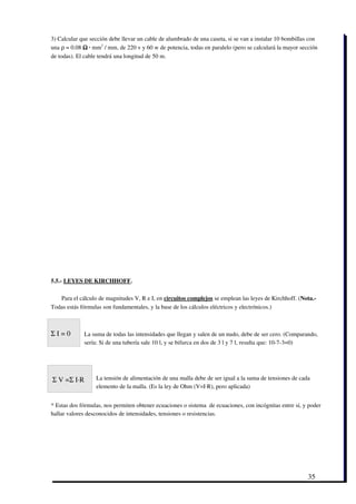 3) Calcular que sección debe llevar un cable de alumbrado de una caseta, si se van a instalar 10 bombillas con
una ρ = 0.08 Ω ∙ mm2 / mm, de 220 v y 60 w de potencia, todas en paralelo (pero se calculará la mayor sección
de todas). El cable tendrá una longitud de 50 m.




5.5.­ LEYES DE KIRCHHOFF.

   Para el cálculo de magnitudes V, R e I, en circuitos complejos se emplean las leyes de Kirchhoff. (Nota.­
Todas estás fórmulas son fundamentales, y la base de los cálculos eléctricos y electrónicos.) 



Σ I = 0      La suma de todas las intensidades que llegan y salen de un nudo, debe de ser cero. (Comparando,
             sería: Si de una tubería sale 10 l, y se bifurca en dos de 3 l y 7 l, resulta que: 10­7­3=0)




 Σ V =Σ I∙R       La tensión de alimentación de una malla debe de ser igual a la suma de tensiones de cada
                  elemento de la malla. (Es la ley de Ohm (V=I∙R), pero aplicada)


* Estas dos fórmulas, nos permiten obtener ecuaciones o sistema  de ecuaciones, con incógnitas entre sí, y poder
hallar valores desconocidos de intensidades, tensiones o resistencias. 




                                                                                                          35
 