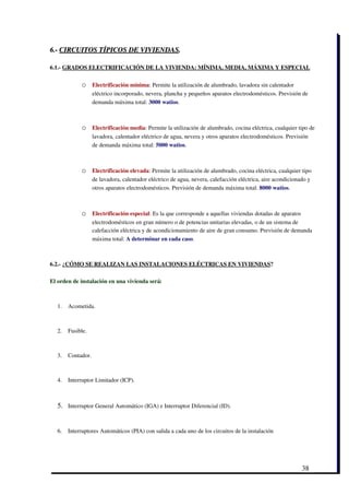 6.­ CIRCUITOS TÍPICOS DE VIVIENDAS.

6.1.­ GRADOS ELECTRIFICACIÓN DE LA VIVIENDA: MÍNIMA, MEDIA, MÁXIMA Y ESPECIAL

              o     Electrificación mínima: Permite la utilización de alumbrado, lavadora sin calentador
                    eléctrico incorporado, nevera, plancha y pequeños aparatos electrodomésticos. Previsión de
                    demanda máxima total: 3000 watios.



              o     Electrificación media: Permite la utilización de alumbrado, cocina eléctrica, cualquier tipo de
                    lavadora, calentador eléctrico de agua, nevera y otros aparatos electrodomésticos. Previsión
                    de demanda máxima total: 5000 watios.



              o     Electrificación elevada: Permite la utilización de alumbrado, cocina eléctrica, cualquier tipo
                    de lavadora, calentador eléctrico de agua, nevera, calefacción eléctrica, aire acondicionado y
                    otros aparatos electrodomésticos. Previsión de demanda máxima total: 8000 watios.



              o     Electrificación especial: Es la que corresponde a aquellas viviendas dotadas de aparatos
                    electrodomésticos en gran número o de potencias unitarias elevadas, o de un sistema de
                    calefacción eléctrica y de acondicionamiento de aire de gran consumo. Previsión de demanda
                    máxima total: A determinar en cada caso.



6.2.­ ¿CÓMO SE REALIZAN LAS INSTALACIONES ELÉCTRICAS EN VIVIENDAS?

El orden de instalación en una vivienda será:



   1.   Acometida. 



   2.   Fusible. 



   3.   Contador. 



   4.   Interruptor Limitador (ICP). 



   5. Interruptor General Automático (IGA) e Interruptor Diferencial (ID). 


   6.   Interruptores Automáticos (PIA) con salida a cada uno de los circuitos de la instalación 




                                                                                                             38
 