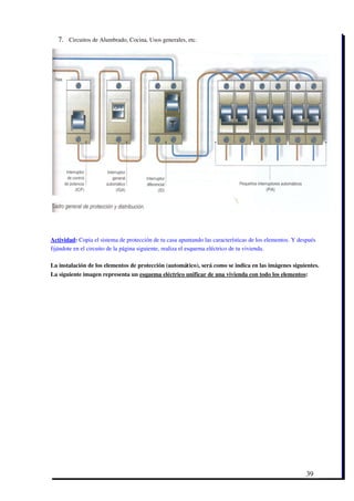 7. Circuitos de Alumbrado, Cocina, Usos generales, etc.




Actividad: Copia el sistema de protección de tu casa apuntando las características de los elementos. Y después
fijándote en el circuito de la página siguiente, realiza el esquema eléctrico de tu vivienda.

La instalación de los elementos de protección (automático), será como se indica en las imágenes siguientes.
La siguiente imagen representa un esquema eléctrico unificar de una vivienda con todo los elementos:




                                                                                                          39
 