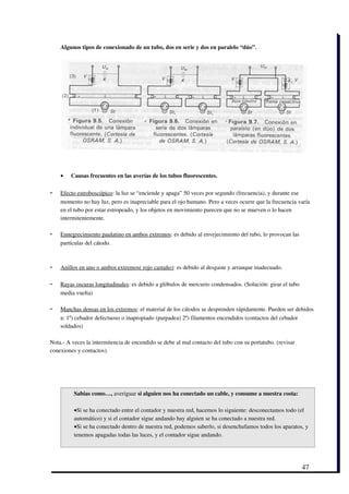 Algunos tipos de conexionado de un tubo, dos en serie y dos en paralelo “dúo”.




    •   Causas frecuentes en las averías de los tubos fluorescentes.

-    
    Efecto estroboscópico   : la luz se “enciende y apaga” 50 veces por segundo (frecuencia), y durante ese
    momento no hay luz, pero es inapreciable para el ojo humano. Pero a veces ocurre que la frecuencia varía
    en el tubo por estar estropeado, y los objetos en movimiento parecen que no se mueven o lo hacen
    intermitentemente.

-    
    Ennegrecimiento paulatino en ambos extremos
                                               : es debido al envejecimiento del tubo, lo provocan las
    partículas del cátodo.



-    
    Anillos en uno o ambos extremos( rojo castaño)
                                                  : es debido al desgaste y arranque inadecuado.

-    
    Rayas oscuras longitudinales
                                : es debido a glóbulos de mercurio condensados. (Solución: girar el tubo
    media vuelta)

-    
    Manchas densas en los extremos   : el material de los cátodos se desprenden rápidamente. Pueden ser debidos
    a: 1º) cebador defectuoso o inapropiado (parpadea) 2º) filamentos encendidos (contactos del cebador
    soldados)

Nota.­ A veces la intermitencia de encendido se debe al mal contacto del tubo con su portatubo. (revisar
conexiones y contactos).




          Sabías como…, averiguar si alguien nos ha conectado un cable, y consume a nuestra costa:  

          •Si se ha conectado entre el contador y nuestra red, hacemos lo siguiente: desconectamos todo (el
          automático) y si el contador sigue andando hay alguien se ha conectado a nuestra red.
          •Si se ha conectado dentro de nuestra red, podemos saberlo, si desenchufamos todos los aparatos, y
          tenemos apagadas todas las luces, y el contador sigue andando. 




                                                                                                           47
 