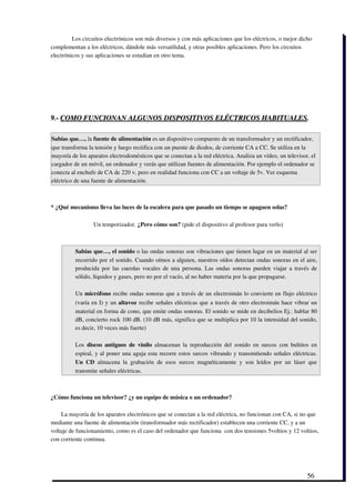 Los circuitos electrónicos son más diversos y con más aplicaciones que los eléctricos, o mejor dicho
complementan a los eléctricos, dándole más versatilidad, y otras posibles aplicaciones. Pero los circuitos
electrónicos y sus aplicaciones se estudian en otro tema.




9.­ COMO FUNCIONAN ALGUNOS DISPOSITIVOS ELÉCTRICOS HABITUALES.

Sabías que…, la fuente de alimentación es un dispositivo compuesto de un transformador y un rectificador,
que transforma la tensión y luego rectifica con un puente de diodos, de corriente CA a CC. Se utiliza en la
mayoría de los aparatos electrodomésticos que se conectan a la red eléctrica. Analiza un vídeo, un televisor, el
cargador de un móvil, un ordenador y verás que utilizan fuentes de alimentación. Por ejemplo el ordenador se
conecta al enchufe de CA de 220 v, pero en realidad funciona con CC a un voltaje de 5v. Ver esquema
eléctrico de una fuente de alimentación.



* ¿Qué mecanismo lleva las luces de la escalera para que pasado un tiempo se apaguen solas?

                  Un temporizador. ¿Pero cómo son? (pide el dispositivo al profesor para verlo)



          Sabías que…, el sonido o las ondas sonoras son vibraciones que tienen lugar en un material al ser
          recorrido por el sonido. Cuando oímos a alguien, nuestros oídos detectan ondas sonoras en el aire,
          producida por las cuerdas vocales de una persona. Las ondas sonoras pueden viajar a través de
          sólido, líquidos y gases, pero no por el vacío, al no haber materia por la que propagarse. 

          Un micrófono recibe ondas sonoras que a través de un electroimán lo convierte en flujo eléctrico
          (varía en I) y un  altavoz recibe señales eléctricas que a través de otro electroimán hace vibrar un
          material en forma de cono, que emite ondas sonoras. El sonido se mide en decibelios Ej.: hablar 80
          dB, concierto rock 100 dB. (10 dB más, significa que se multiplica por 10 la intensidad del sonido,
          es decir, 10 veces más fuerte)

          Los  discos antiguos  de  vinilo  almacenan  la reproducción  del  sonido  en  surcos   con  bultitos en
          espiral, y al poner una aguja esta recorre estos surcos vibrando y transmitiendo señales eléctricas.
          Un   CD  almacena   la   grabación   de   esos   surcos   magnéticamente   y   son   leídos   por   un   láser   que
          transmite señales eléctricas.



¿Cómo funciona un televisor? ¿y un equipo de música o un ordenador?

    La mayoría de los aparatos electrónicos que se conectan a la red eléctrica, no funcionan con CA, si no que
mediante una fuente de alimentación (transformador más rectificador) establecen una corriente CC, y a un
voltaje de funcionamiento, como es el caso del ordenador que funciona  con dos tensiones 5voltios y 12 voltios,
con corriente continua.




                                                                                                                         56
 