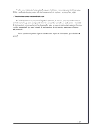  Y así es como se alimentan la mayoría de los aparatos electrónicos o con componentes electrónicos, y es
debido a que los circuitos electrónicos sólo funcionan con corriente continua y suele ser a bajo voltaje.

¿Cómo funcionan los electrodomésticos de casa?

     Los electrodomésticos de casa como el frigorífico, la lavadora, la vitro, etc., en su mayoría funciona con
corriente alterna CA, y deben de disponer de elementos de seguridad adecuados, ya que la tensión e intensidad
de funcionamiento son muy peligrosas. La electricidad es la que se ocupa de su alimentación para que funcione,
pero hay que calcularla para que el principio de funcionamiento de estos aparatos, sea correcto, y funcione
adecuadamente. 

          En las siguientes imágenes se explican como funcionan algunos de estos aparatos, y así entiendas el
porqué.




                                                                                                           57
 