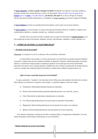 El efecto magnético  ¿Cómo se puede conseguir un imán? Enrollando un conductor a una barra metálica, y
haciendo circular una corriente eléctrica, es decir, un electroimán. Otra actividad: acerca la aguja de una
brújula (que es un imán) a un cable eléctrico. ¿Se desvía? ¿Por qué? Sí, se desvía. Porque la corriente
eléctrica que atraviesa dicho cable genera a su alrededor un campo magnético, que atrae la aguja de la brújula.



El efecto dinámico consiste en la producción de movimiento, como ocurre con un motor eléctrico.

El efecto químico es el que da lugar a la carga y descarga de las baterías eléctricas. También se emplea en los
recubrimientos metálicos, cromados, dorados, etc., mediante la electrolisis. 

         Al final, sólo es necesario inventar un aparato que sea capaz de transformar la energía eléctrica en esa
otra energía que nosotros necesitamos: lámparas, motores, electroimanes, radiadores, cocinas, planchas, etc.


2.­ ¿CÓMO SE GENERA LA ELECTRICIDAD?

* ¿De dónde viene la electricidad? 

Enunciado: La energía ni se crea ni se destruye, sólo se transforma. (Einstein)

          La electricidad es una energía, y lo único que hacemos es transformar una energía mecánica (pedalear
en una bici / caída de agua de unas cataratas) mediante un dispositivo (dinamo / turbina­generador) en energía
eléctrica, o transformar energía química (compuestos químicos de una pila que reaccionan transfiriendo
electrones de un polo a otro) a energía eléctrica. También hay otros sistemas de generación de energía eléctrica
como son: energía solar mediante paneles fotovoltaicos, energía eólica mediante aerogeneradores, etc.



        ¿Qué es lo que se pretende al generar la electricidad?  

   Lo que se pretende es “expulsar” a los electrones de las órbitas que están alrededor del núcleo de un átomo.
Para expulsar esos electrones se requiere cierta energía, y se pueden emplear 6 clases de energía:

        a)   Frotamiento: Electricidad obtenida frotando dos materiales.

        b) Presión: Electricidad obtenida producida aplicando presión a un cristal (Ej.: cuarzo).

        c)   Calor: Electricidad  producida por calentamiento en materiales.

        d) Luz: Electricidad producida por la luz que incide en materiales fotosensibles.

        e)   Magnetismo: Electricidad producida por el movimiento de un imán y un conductor.

        f)   Química: Electricidad producida por reacción química de ciertos materiales.

    En la práctica solamente se utilizan dos de ellas: la química (pila) y el magnetismo (alternador). Las otras
formas de producir electricidad se utilizan pero en casos específicos.  




* Métodos habituales de generar electricidad. 


                                                                                                            6
 