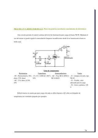 PRÁCTICA Nº 5: REDUCTOR DE LUZ. (Para esta práctica necesitarás conocimientos de electrónica)


      Este circuito permite el control continuo del nivel de iluminación para cargas de hasta 700 W. Mediante el

uso del mismo se puede regular la intensidad de lámparas incandescentes desde la no luminiscencia hasta su

brillo total.




                                             Lista de componentes
        Resistencias                Capacitores               Semiconductores                  Varios
­ R1 ­ Potenciómetro, 50 k ­ C1, C2 ­ 0,068 uF, 200 V, ­ Q1 ­ Triac RCA 40502 ó      ­ I1 ­ Lámpara de neón, tipo
ohms, 2 W, lineal          10%                         RCA 40429                     NE­83
­ R2 ­ 15 k ohms, 0,5 W,                                                             ­ F1 ­ Fusible, valor
10%                                                                                  adecuado para la carga.
                                                                                     ­ S1 ­ Llave a palanca, 120
                                                                                     V
 

     Deberá tenerse en cuenta que para cargas elevadas se debe disponer a Q1 sobre un disipador de

temperatura.(un ventilador pequeño por ejemplo)




                                                                                                           74
 