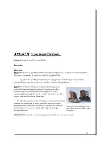 ANEXO II: GLOSARIO DE TÉRMINOS.   
                                  
                                  

Ámbar: Resina fósil, amarillenta y translúcida.


Buscapolos:


Electrolisis:
Plasma: Es el cuarto estado de la materia (los otros 3 son: sólido, líquido y gas). Se forma plasma cuando los
electrones son arrancados de sus átomos por la electricidad o el calor. 

         Hay unas bolas de vidrio que contienen gases a baja presión y al ser atravesadas por una intensa
corriente eléctrica generan unos rayos en su interior, formándose trazas de plasma.

Relé: Elemento de control de circuitos eléctricos y electrónicos, muy
utilizado en la actualidad en multitud de aplicaciones, sobre todo en
conmutación y como interruptor entre circuitos ya sea en coches,
ascensores, elementos de protección de viviendas (automático), etc. Hay
muchos tipos de relés según sus aplicaciones.

    Los relés electromecánicos (los más empleados) utilizan una entrada de
corriente muy pequeña que sirve para controlarlo, y con esa corriente
pequeña activan un electroimán que mueve los contactos realizando una
conmutación a otros circuitos, evitando así el peligro de descargas
eléctricas. Ejemplos:

CIRCUITO1 (Conexión de un circuito con más corriente desde otro con menos corriente)




                                                                                                            75
 